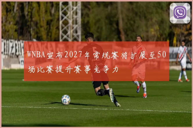 WNBA宣布2027年常规赛将扩展至50场比赛提升赛事竞争力