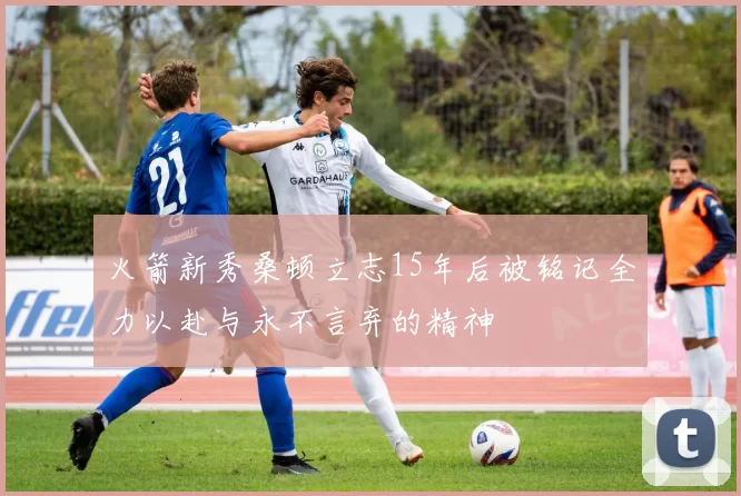 火箭新秀桑顿立志15年后被铭记全力以赴与永不言弃的精神
