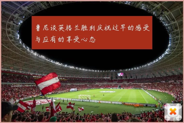 鲁尼谈英格兰胜利庆祝过早的感受与应有的享受心态