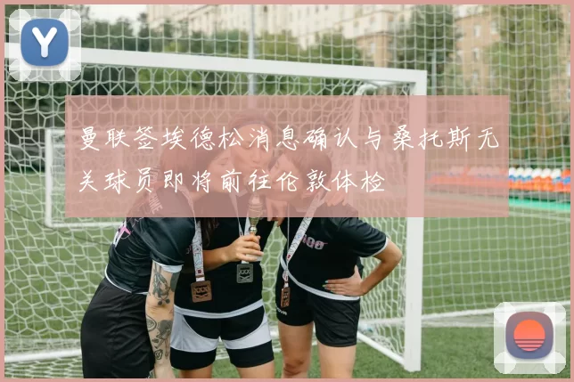 曼联签埃德松消息确认与桑托斯无关球员即将前往伦敦体检