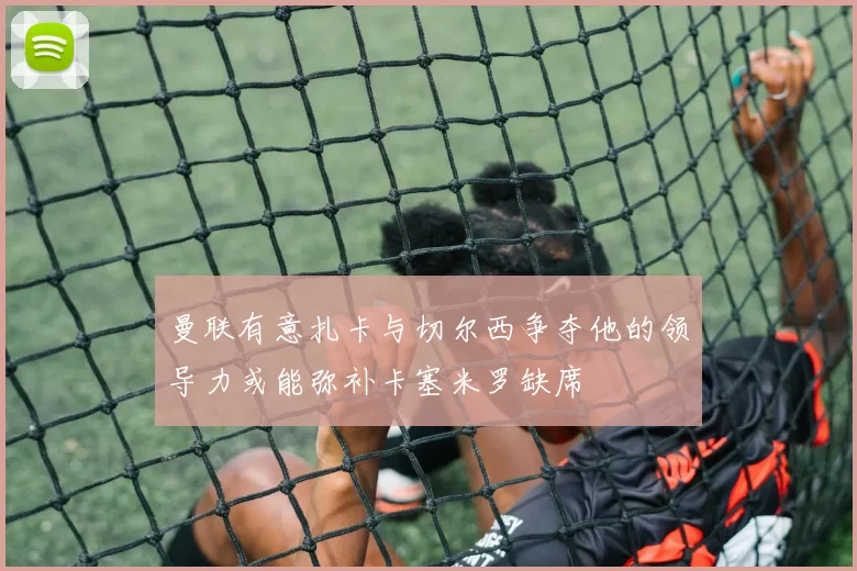 曼联有意扎卡与切尔西争夺他的领导力或能弥补卡塞米罗缺席