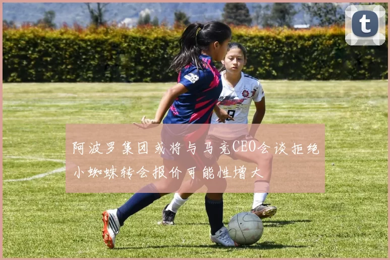 阿波罗集团或将与马竞CEO会谈拒绝小蜘蛛转会报价可能性增大