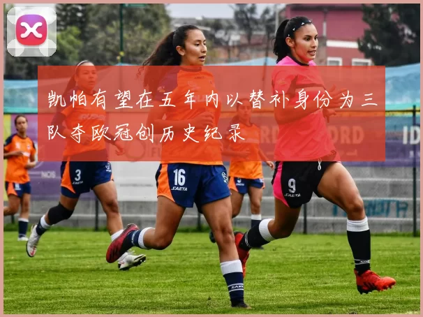 凯帕有望在五年内以替补身份为三队夺欧冠创历史纪录
