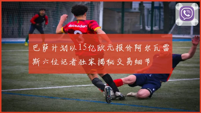 巴萨计划以15亿欧元报价阿尔瓦雷斯六位记者独家揭秘交易细节