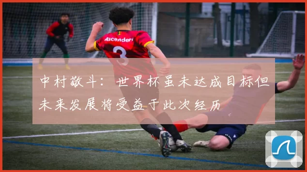 中村敬斗：世界杯虽未达成目标但未来发展将受益于此次经历