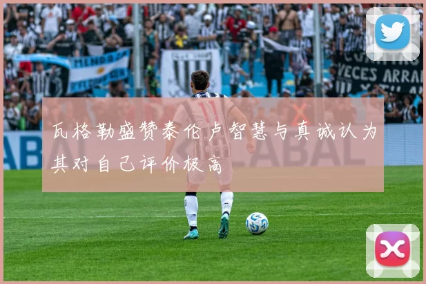 瓦格勒盛赞泰伦卢智慧与真诚认为其对自己评价极高