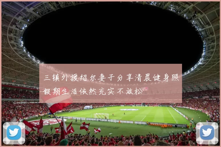三镇外援绍尔妻子分享清晨健身照假期生活依然充实不放松