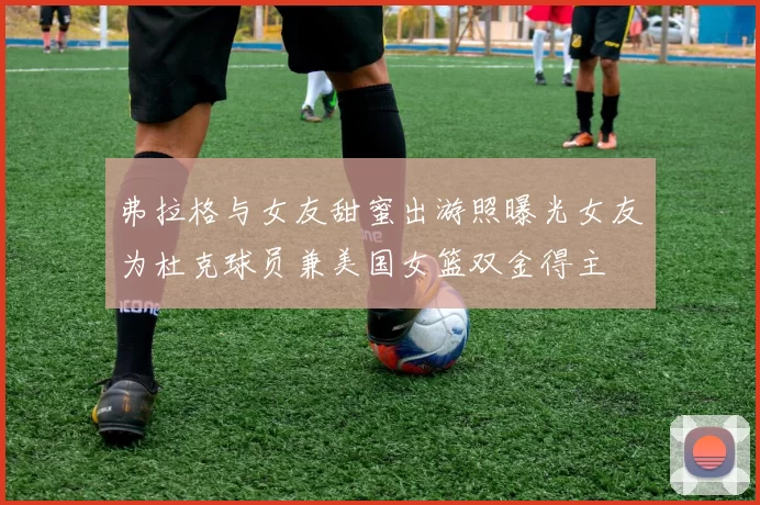 弗拉格与女友甜蜜出游照曝光女友为杜克球员兼美国女篮双金得主