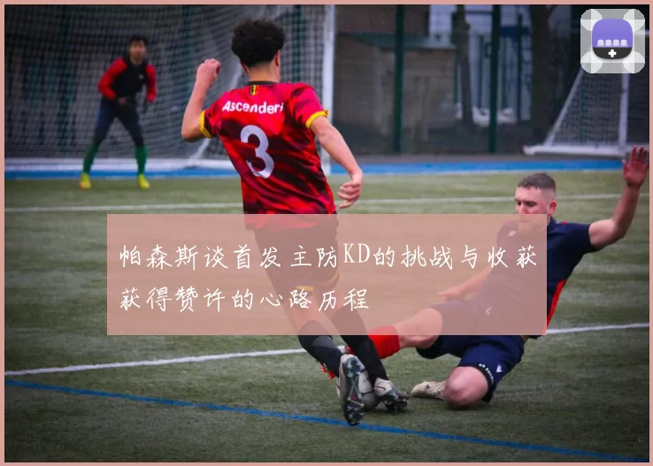 帕森斯谈首发主防KD的挑战与收获获得赞许的心路历程