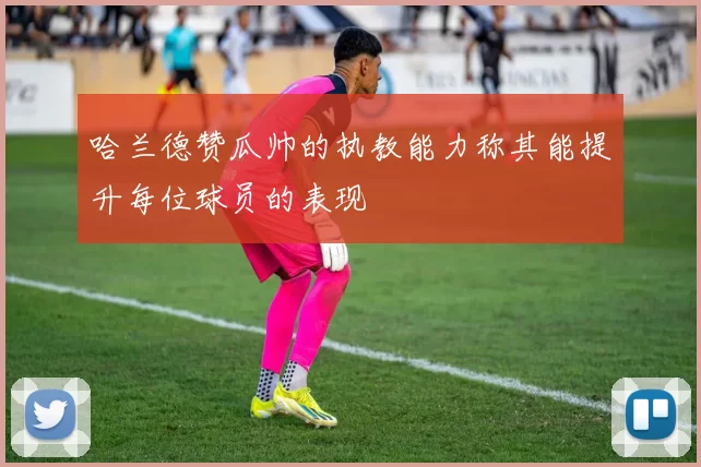 哈兰德赞瓜帅的执教能力称其能提升每位球员的表现