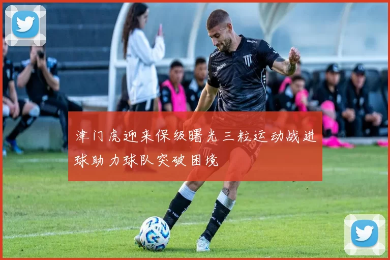 津门虎迎来保级曙光三粒运动战进球助力球队突破困境