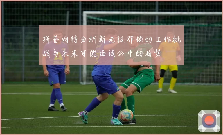 斯普利特分析新老板邓顿的工作挑战与未来可能面试公牛的局势