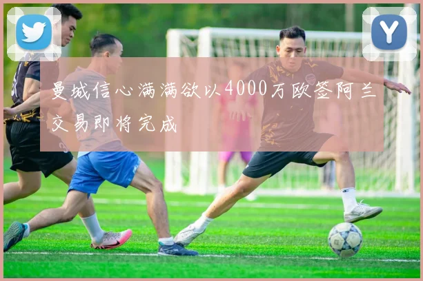 曼城信心满满欲以4000万欧签阿兰交易即将完成