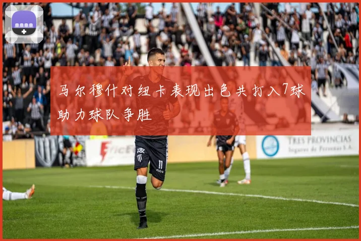 马尔穆什对纽卡表现出色共打入7球助力球队争胜
